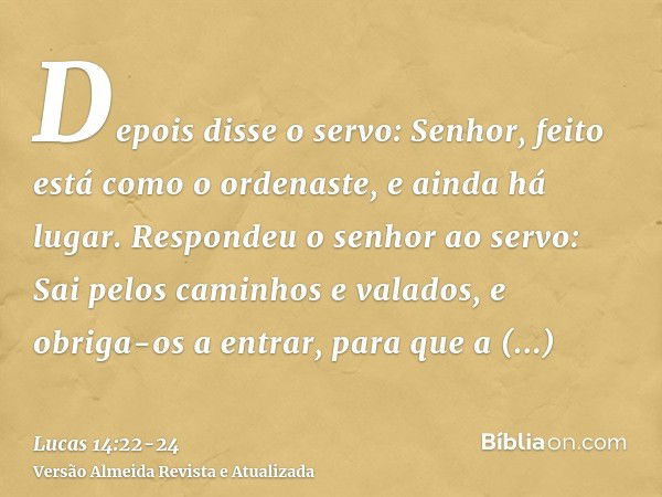 Depois disse o servo: Senhor, feito está como o ordenaste, e ainda há lugar.Respondeu o senhor ao servo: Sai pelos caminhos e valados, e obriga-os a entrar, par