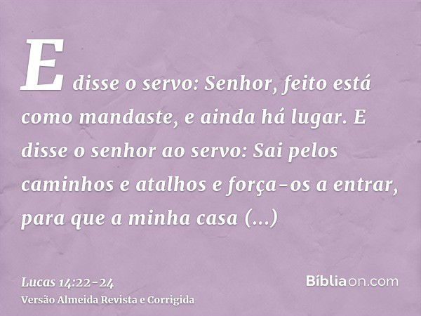 E disse o servo: Senhor, feito está como mandaste, e ainda há lugar.E disse o senhor ao servo: Sai pelos caminhos e atalhos e força-os a entrar, para que a minh