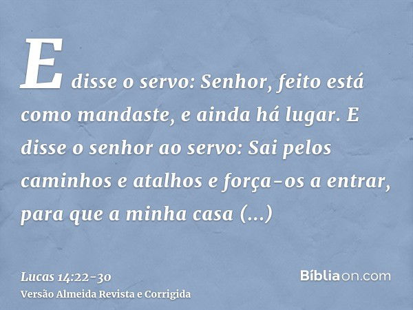 E disse o servo: Senhor, feito está como mandaste, e ainda há lugar.E disse o senhor ao servo: Sai pelos caminhos e atalhos e força-os a entrar, para que a minh