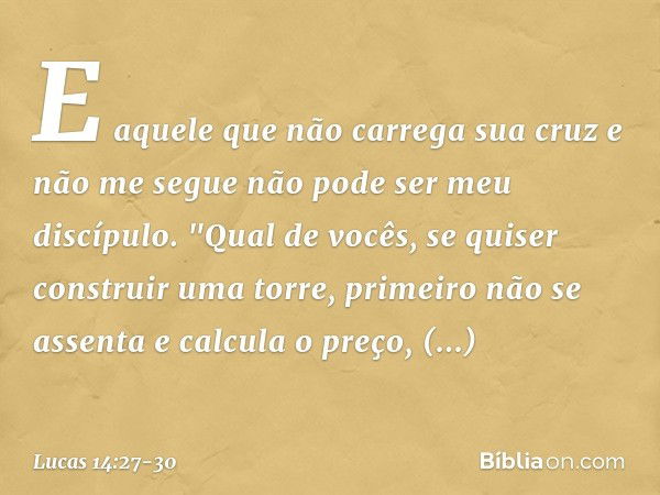 E aquele que não carrega sua cruz e não me segue não pode ser meu discípulo. "Qual de vocês, se quiser construir uma torre, primeiro não se assenta e calcula o 