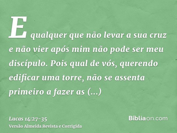 E qualquer que não levar a sua cruz e não vier após mim não pode ser meu discípulo.Pois qual de vós, querendo edificar uma torre, não se assenta primeiro a faze