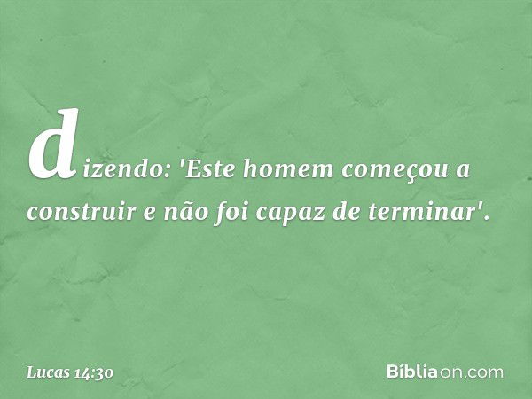 dizendo: 'Este homem começou a construir e não foi capaz de terminar'. -- Lucas 14:30