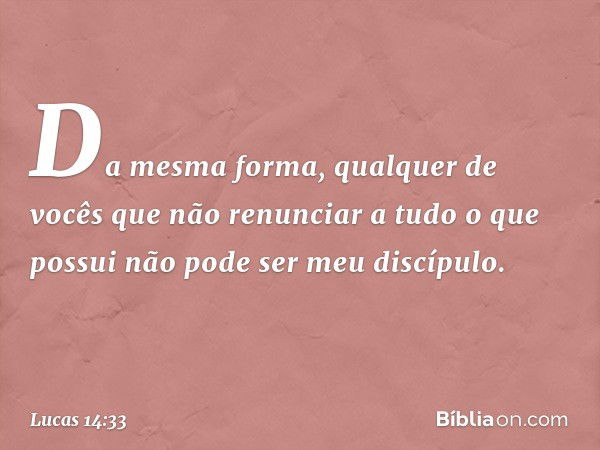 Da mesma forma, qualquer de vocês que não renunciar a tudo o que possui não pode ser meu discípulo. -- Lucas 14:33