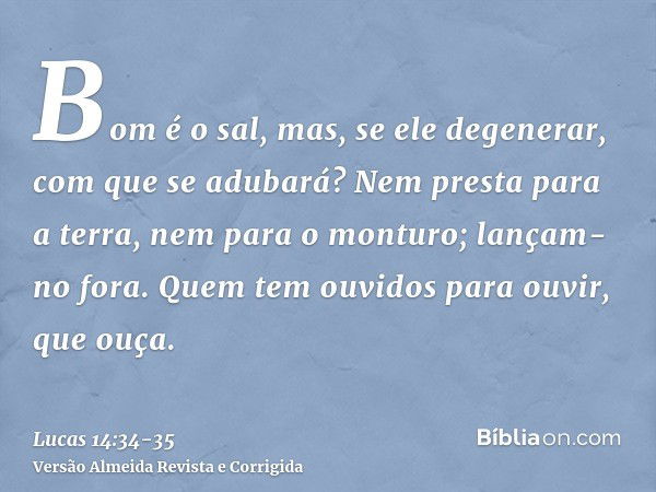 Bom é o sal, mas, se ele degenerar, com que se adubará?Nem presta para a terra, nem para o monturo; lançam-no fora. Quem tem ouvidos para ouvir, que ouça.