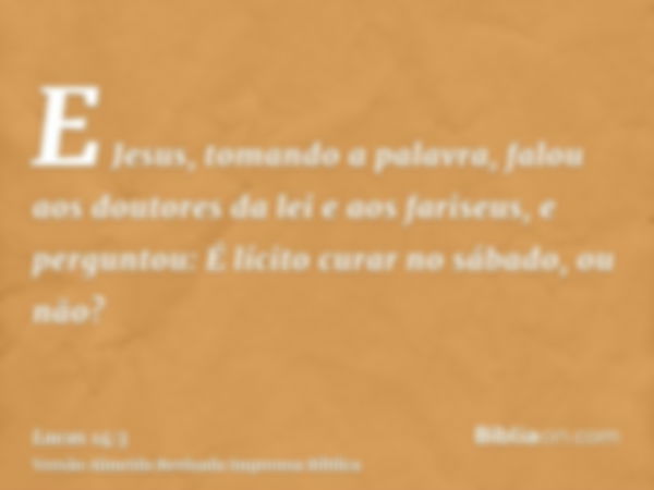 E Jesus, tomando a palavra, falou aos doutores da lei e aos fariseus, e perguntou: É lícito curar no sábado, ou não?