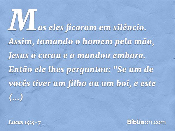 Mas eles ficaram em silêncio. Assim, tomando o homem pela mão, Jesus o curou e o mandou embora. Então ele lhes perguntou: "Se um de vocês tiver um filho ou um b