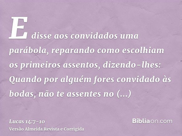 E disse aos convidados uma parábola, reparando como escolhiam os primeiros assentos, dizendo-lhes:Quando por alguém fores convidado às bodas, não te assentes no