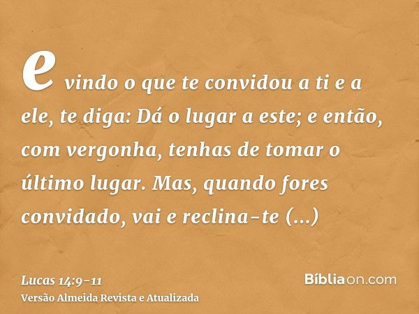 e vindo o que te convidou a ti e a ele, te diga: Dá o lugar a este; e então, com vergonha, tenhas de tomar o último lugar.Mas, quando fores convidado, vai e rec