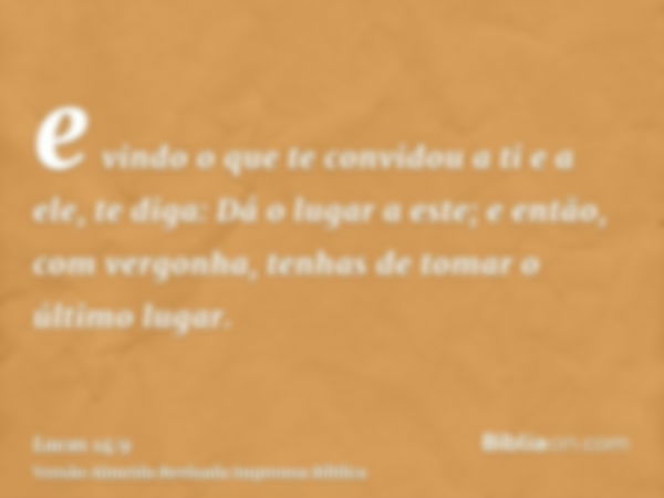 e vindo o que te convidou a ti e a ele, te diga: Dá o lugar a este; e então, com vergonha, tenhas de tomar o último lugar.