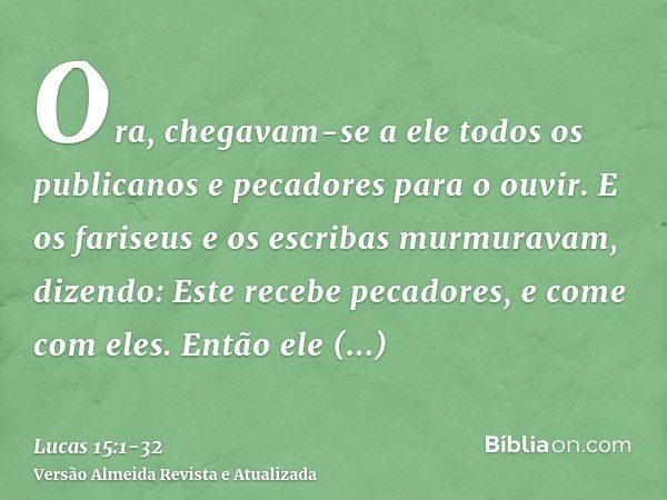 Ora, chegavam-se a ele todos os publicanos e pecadores para o ouvir.E os fariseus e os escribas murmuravam, dizendo: Este recebe pecadores, e come com eles.Entã