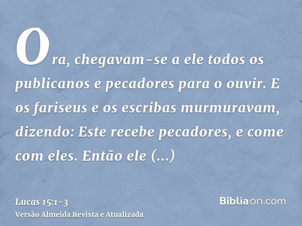 Ora, chegavam-se a ele todos os publicanos e pecadores para o ouvir.E os fariseus e os escribas murmuravam, dizendo: Este recebe pecadores, e come com eles.Entã