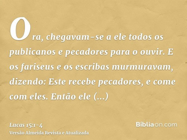 Ora, chegavam-se a ele todos os publicanos e pecadores para o ouvir.E os fariseus e os escribas murmuravam, dizendo: Este recebe pecadores, e come com eles.Entã