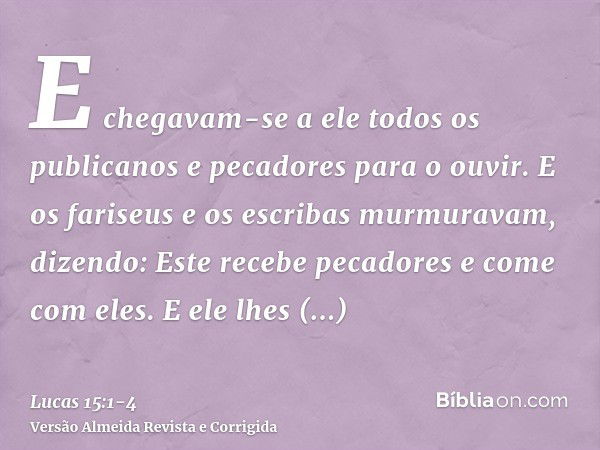 E chegavam-se a ele todos os publicanos e pecadores para o ouvir.E os fariseus e os escribas murmuravam, dizendo: Este recebe pecadores e come com eles.E ele lh