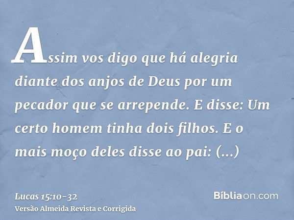 Assim vos digo que há alegria diante dos anjos de Deus por um pecador que se arrepende.E disse: Um certo homem tinha dois filhos.E o mais moço deles disse ao pa