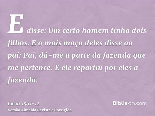 E disse: Um certo homem tinha dois filhos.E o mais moço deles disse ao pai: Pai, dá-me a parte da fazenda que me pertence. E ele repartiu por eles a fazenda.