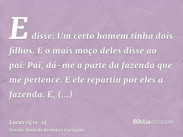 E disse: Um certo homem tinha dois filhos.E o mais moço deles disse ao pai: Pai, dá-me a parte da fazenda que me pertence. E ele repartiu por eles a fazenda.E, 