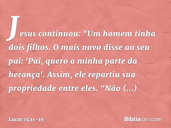 Jesus continuou: "Um homem tinha dois filhos. O mais novo disse ao seu pai: 'Pai, quero a minha parte da herança'. Assim, ele repartiu sua propriedade entre ele