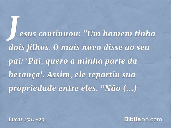 Jesus continuou: "Um homem tinha dois filhos. O mais novo disse ao seu pai: 'Pai, quero a minha parte da herança'. Assim, ele repartiu sua propriedade entre ele