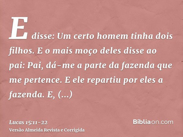 E disse: Um certo homem tinha dois filhos.E o mais moço deles disse ao pai: Pai, dá-me a parte da fazenda que me pertence. E ele repartiu por eles a fazenda.E, 