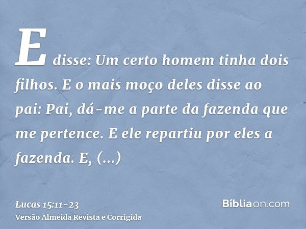 E disse: Um certo homem tinha dois filhos.E o mais moço deles disse ao pai: Pai, dá-me a parte da fazenda que me pertence. E ele repartiu por eles a fazenda.E, 