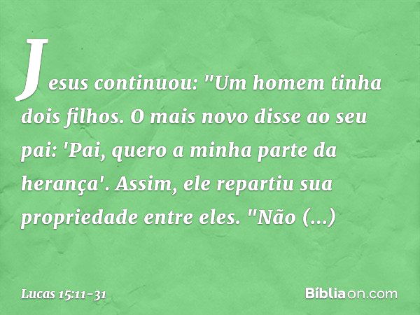 Jesus continuou: "Um homem tinha dois filhos. O mais novo disse ao seu pai: 'Pai, quero a minha parte da herança'. Assim, ele repartiu sua propriedade entre ele