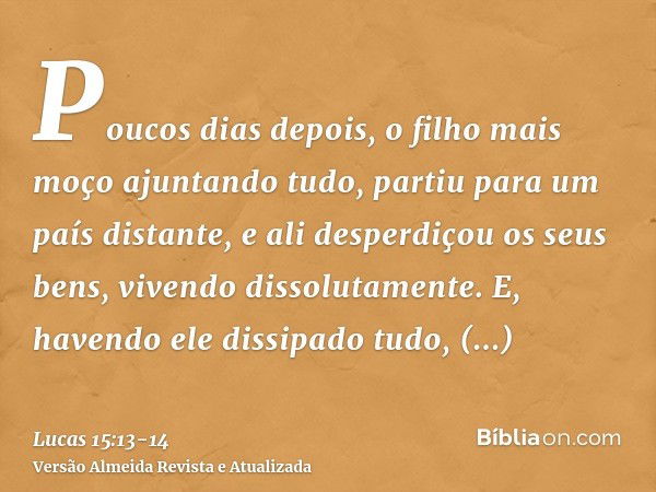 Poucos dias depois, o filho mais moço ajuntando tudo, partiu para um país distante, e ali desperdiçou os seus bens, vivendo dissolutamente.E, havendo ele dissip