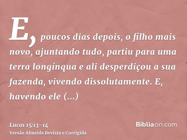 E, poucos dias depois, o filho mais novo, ajuntando tudo, partiu para uma terra longínqua e ali desperdiçou a sua fazenda, vivendo dissolutamente.E, havendo ele