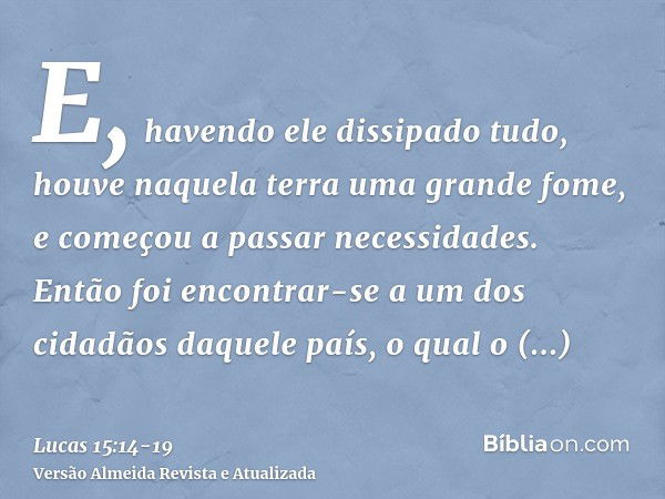 E, havendo ele dissipado tudo, houve naquela terra uma grande fome, e começou a passar necessidades.Então foi encontrar-se a um dos cidadãos daquele país, o qua