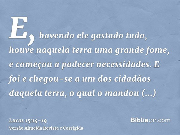 E, havendo ele gastado tudo, houve naquela terra uma grande fome, e começou a padecer necessidades.E foi e chegou-se a um dos cidadãos daquela terra, o qual o m