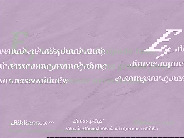 E, havendo ele dissipado tudo, houve naquela terra uma grande fome, e começou a passar necessidades.
