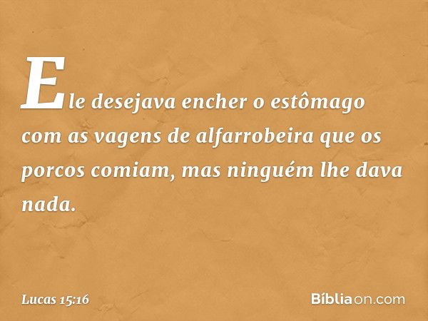 Ele desejava encher o estômago com as vagens de alfarrobeira que os porcos comiam, mas ninguém lhe dava nada. -- Lucas 15:16