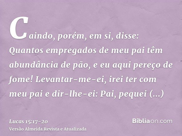 Caindo, porém, em si, disse: Quantos empregados de meu pai têm abundância de pão, e eu aqui pereço de fome!Levantar-me-ei, irei ter com meu pai e dir-lhe-ei: Pa