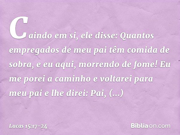 "Caindo em si, ele disse: 'Quantos empregados de meu pai têm comida de sobra, e eu aqui, morrendo de fome! Eu me porei a caminho e voltarei para meu pai e lhe d