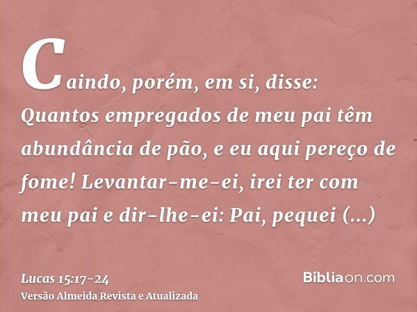 Caindo, porém, em si, disse: Quantos empregados de meu pai têm abundância de pão, e eu aqui pereço de fome!Levantar-me-ei, irei ter com meu pai e dir-lhe-ei: Pa