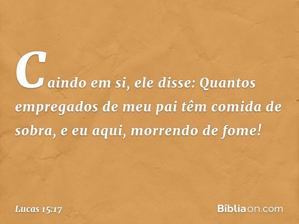 "Caindo em si, ele disse: 'Quantos empregados de meu pai têm comida de sobra, e eu aqui, morrendo de fome! -- Lucas 15:17