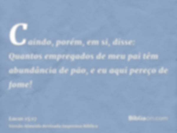 Caindo, porém, em si, disse: Quantos empregados de meu pai têm abundância de pão, e eu aqui pereço de fome!