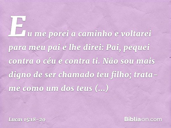 Eu me porei a caminho e voltarei para meu pai e lhe direi: Pai, pequei contra o céu e contra ti. Não sou mais digno de ser chamado teu filho; trata-me como um d