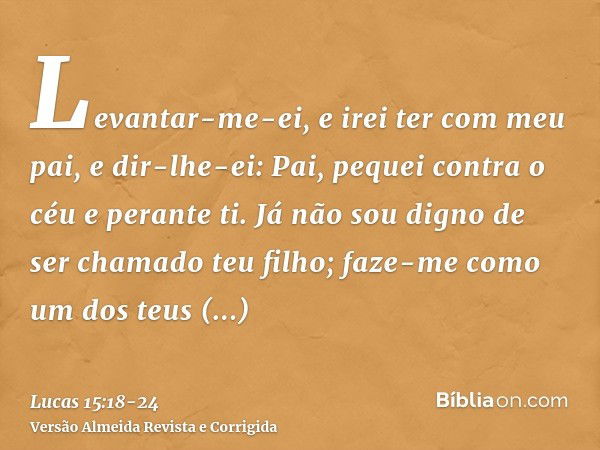 Levantar-me-ei, e irei ter com meu pai, e dir-lhe-ei: Pai, pequei contra o céu e perante ti.Já não sou digno de ser chamado teu filho; faze-me como um dos teus 