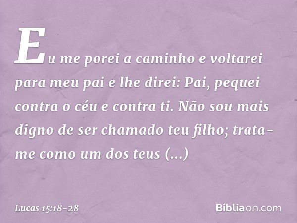 Eu me porei a caminho e voltarei para meu pai e lhe direi: Pai, pequei contra o céu e contra ti. Não sou mais digno de ser chamado teu filho; trata-me como um d