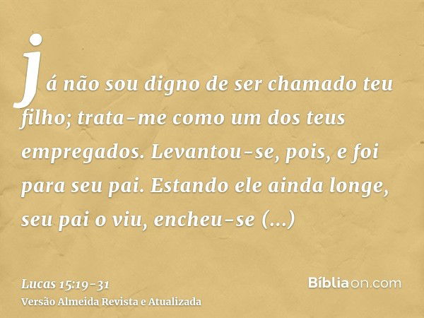 já não sou digno de ser chamado teu filho; trata-me como um dos teus empregados.Levantou-se, pois, e foi para seu pai. Estando ele ainda longe, seu pai o viu, e