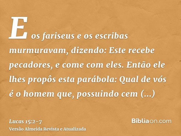 E os fariseus e os escribas murmuravam, dizendo: Este recebe pecadores, e come com eles.Então ele lhes propôs esta parábola:Qual de vós é o homem que, possuindo