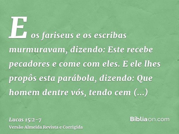 E os fariseus e os escribas murmuravam, dizendo: Este recebe pecadores e come com eles.E ele lhes propôs esta parábola, dizendo:Que homem dentre vós, tendo cem 