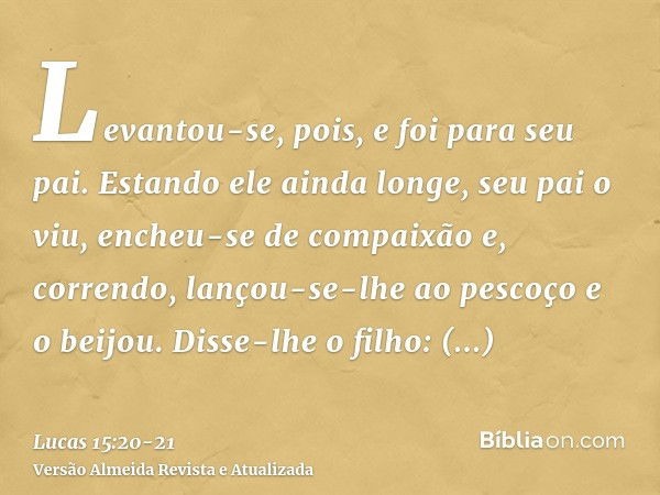 Levantou-se, pois, e foi para seu pai. Estando ele ainda longe, seu pai o viu, encheu-se de compaixão e, correndo, lançou-se-lhe ao pescoço e o beijou.Disse-lhe