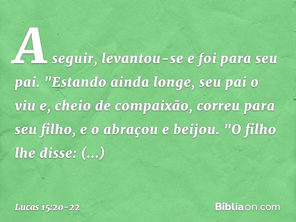 A seguir, levantou-se e foi para seu pai.
"Estando ainda longe, seu pai o viu e, cheio de compaixão, correu para seu filho, e o abraçou e beijou. "O filho lhe d