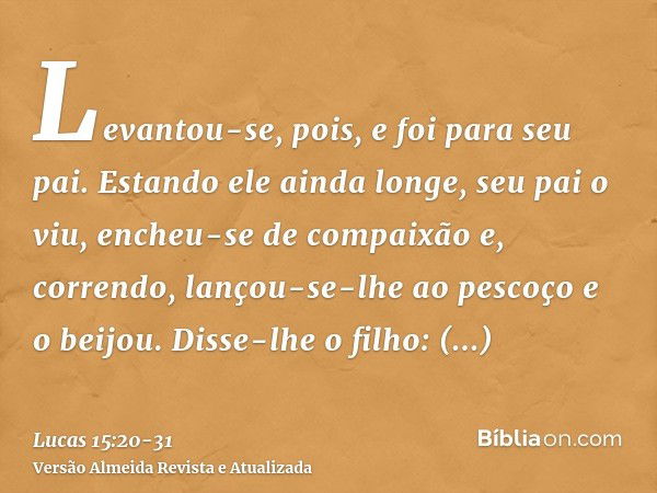 Levantou-se, pois, e foi para seu pai. Estando ele ainda longe, seu pai o viu, encheu-se de compaixão e, correndo, lançou-se-lhe ao pescoço e o beijou.Disse-lhe