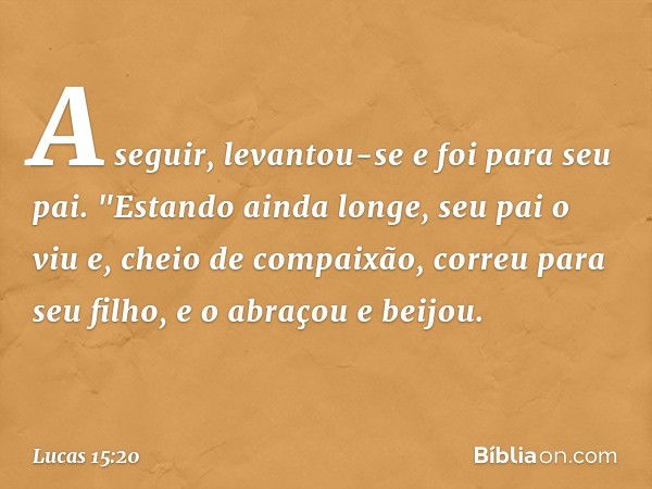 A seguir, levantou-se e foi para seu pai.
"Estando ainda longe, seu pai o viu e, cheio de compaixão, correu para seu filho, e o abraçou e beijou. -- Lucas 15:20