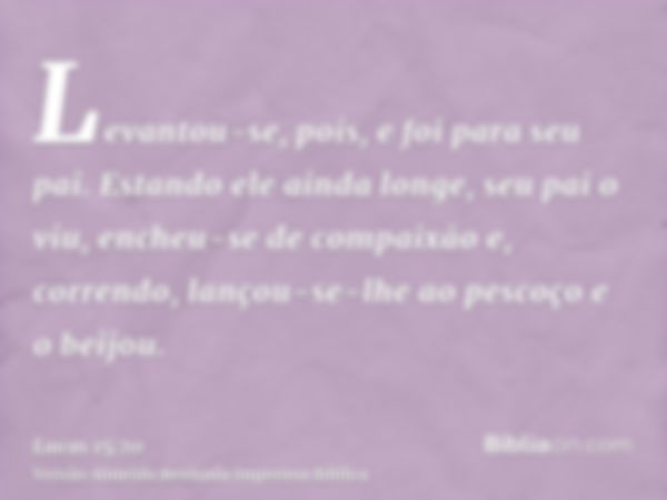 Levantou-se, pois, e foi para seu pai. Estando ele ainda longe, seu pai o viu, encheu-se de compaixão e, correndo, lançou-se-lhe ao pescoço e o beijou.