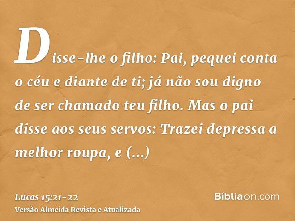 Disse-lhe o filho: Pai, pequei conta o céu e diante de ti; já não sou digno de ser chamado teu filho.Mas o pai disse aos seus servos: Trazei depressa a melhor r