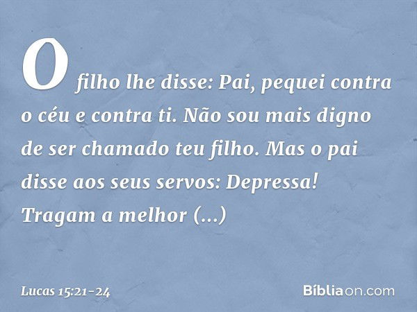 "O filho lhe disse: 'Pai, pequei contra o céu e contra ti. Não sou mais digno de ser chamado teu filho'. "Mas o pai disse aos seus servos: 'Depressa! Tragam a m