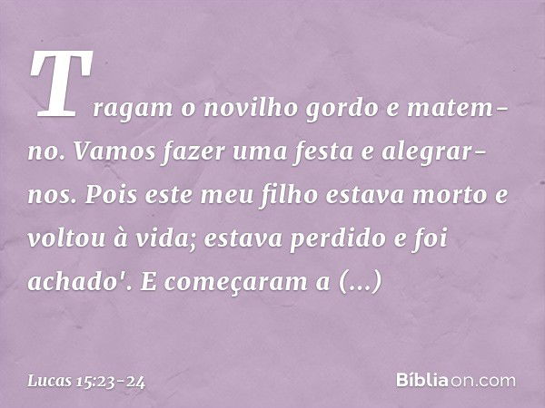 Tragam o novilho gordo e matem-no. Vamos fazer uma festa e alegrar-nos. Pois este meu filho estava morto e voltou à vida; estava perdido e foi achado'. E começa